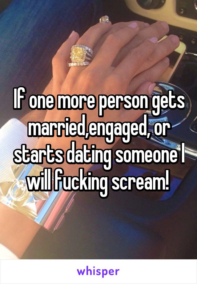 If one more person gets married,engaged, or starts dating someone I will fucking scream! 