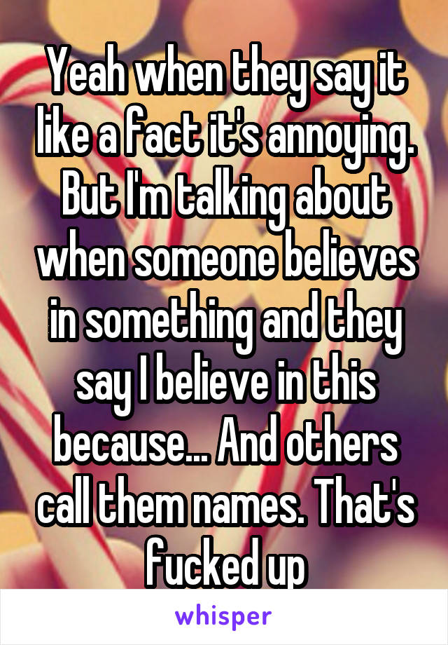 Yeah when they say it like a fact it's annoying. But I'm talking about when someone believes in something and they say I believe in this because... And others call them names. That's fucked up