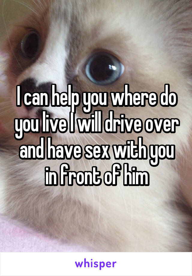 I can help you where do you live I will drive over and have sex with you in front of him
