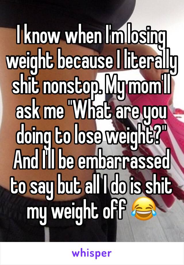I know when I'm losing weight because I literally shit nonstop. My mom'll ask me "What are you doing to lose weight?" And I'll be embarrassed to say but all I do is shit my weight off 😂