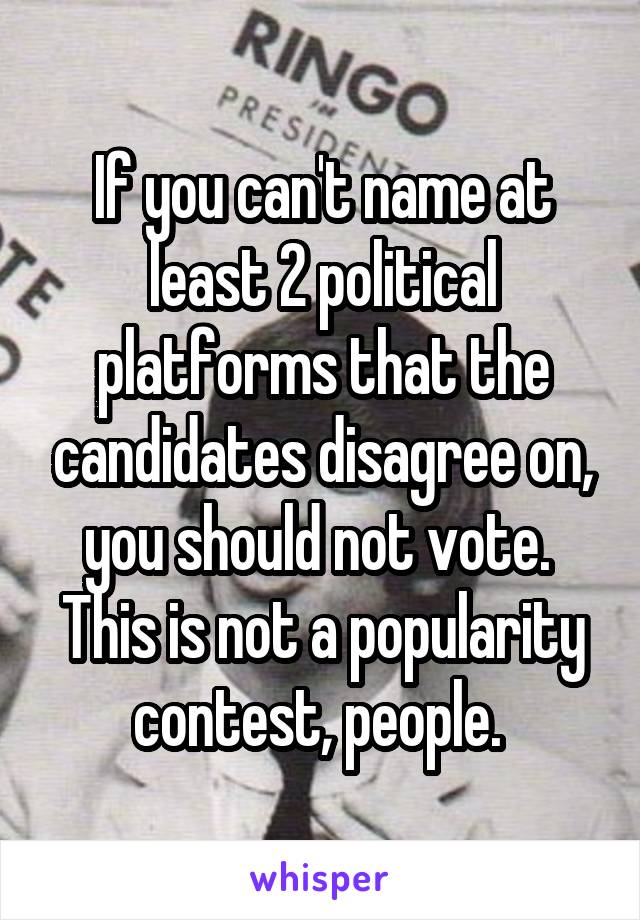 If you can't name at least 2 political platforms that the candidates disagree on, you should not vote. 
This is not a popularity contest, people. 
