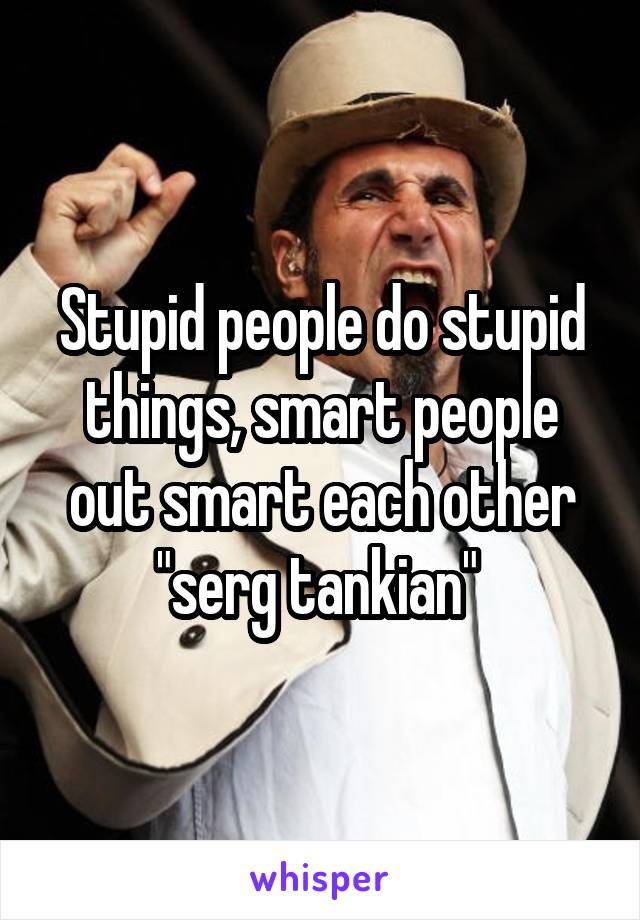 Stupid people do stupid things, smart people out smart each other "serg tankian" 