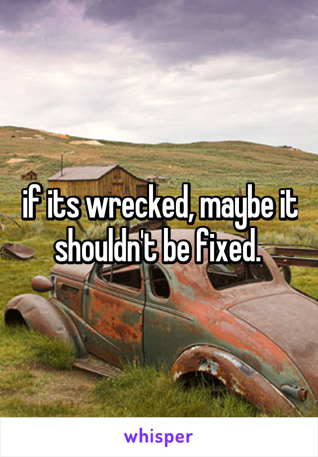 if its wrecked, maybe it shouldn't be fixed. 