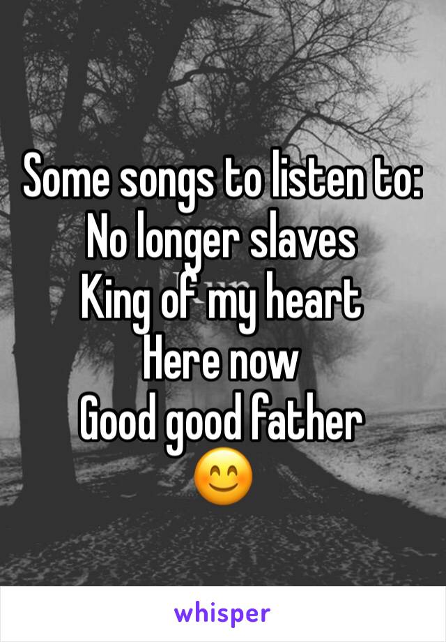 Some songs to listen to:
No longer slaves
King of my heart
Here now
Good good father
😊