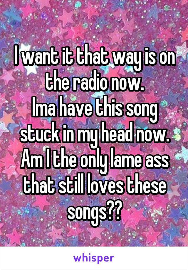 I want it that way is on the radio now.
Ima have this song stuck in my head now.
Am I the only lame ass that still loves these songs??