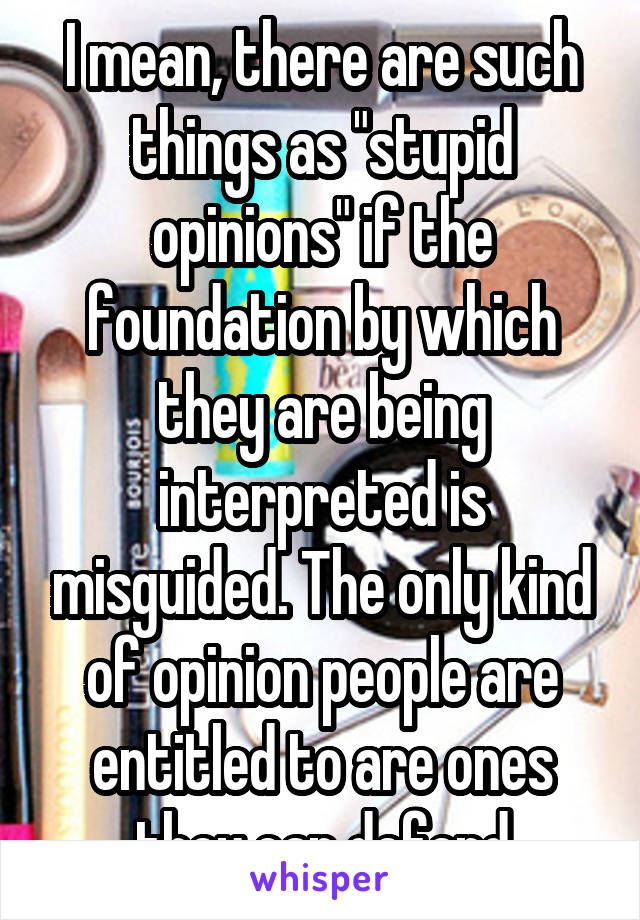 I mean, there are such things as "stupid opinions" if the foundation by which they are being interpreted is misguided. The only kind of opinion people are entitled to are ones they can defend