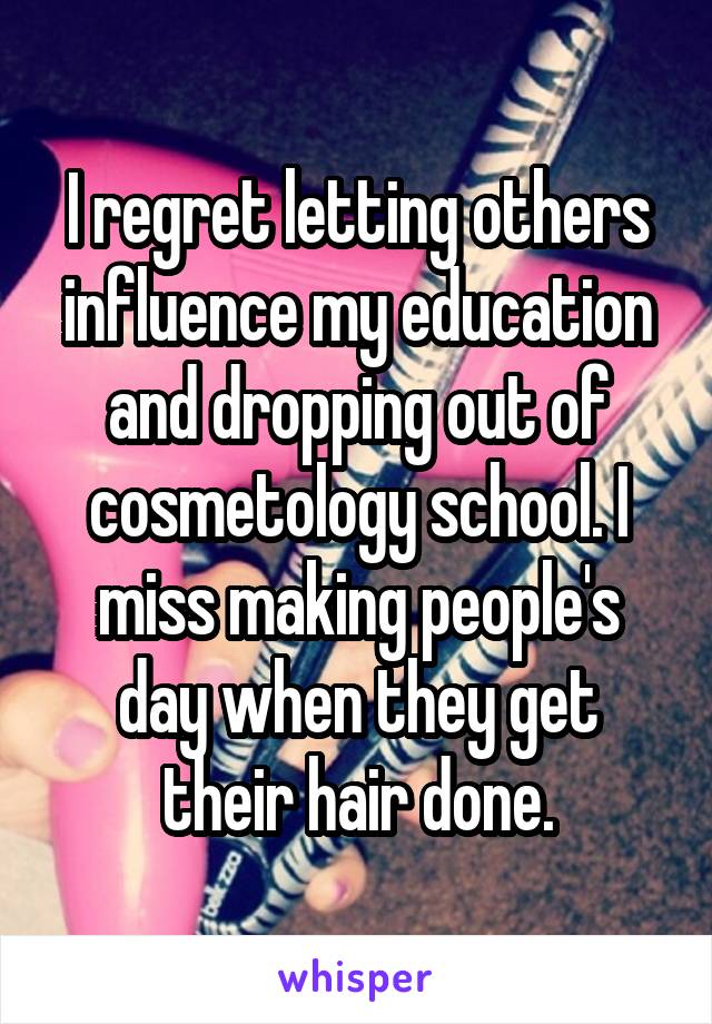 I regret letting others influence my education and dropping out of cosmetology school. I miss making people's day when they get their hair done.