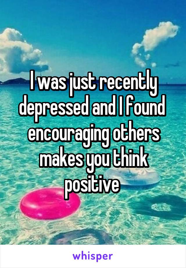 I was just recently depressed and I found  encouraging others makes you think positive 