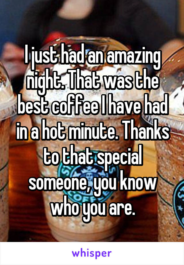 I just had an amazing night. That was the best coffee I have had in a hot minute. Thanks to that special someone, you know who you are.