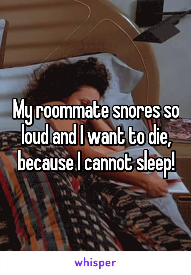 My roommate snores so loud and I want to die, because I cannot sleep!
