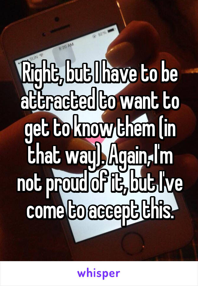 Right, but I have to be attracted to want to get to know them (in that way). Again, I'm not proud of it, but I've come to accept this.