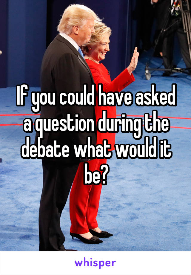 If you could have asked a question during the debate what would it be?