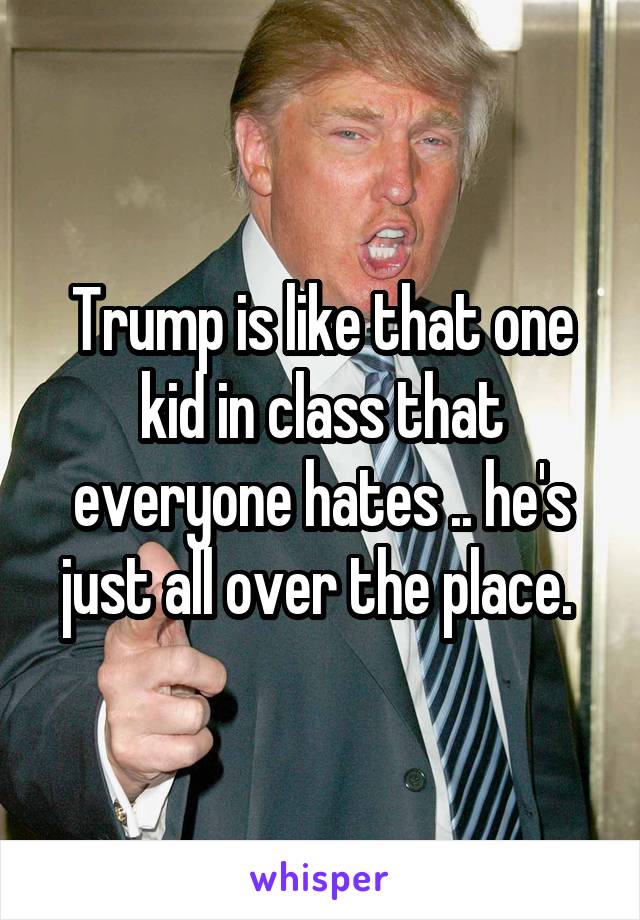 Trump is like that one kid in class that everyone hates .. he's just all over the place. 