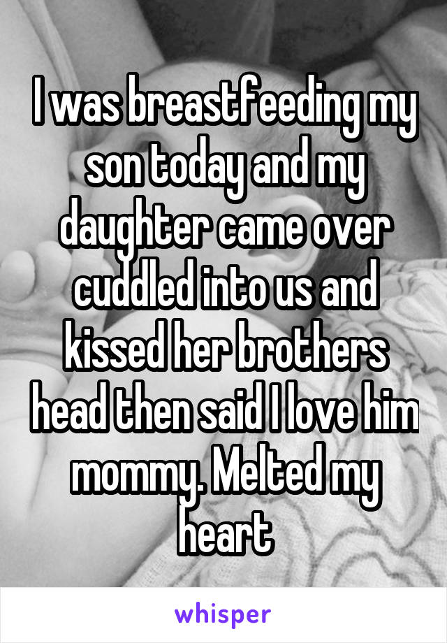 I was breastfeeding my son today and my daughter came over cuddled into us and kissed her brothers head then said I love him mommy. Melted my heart