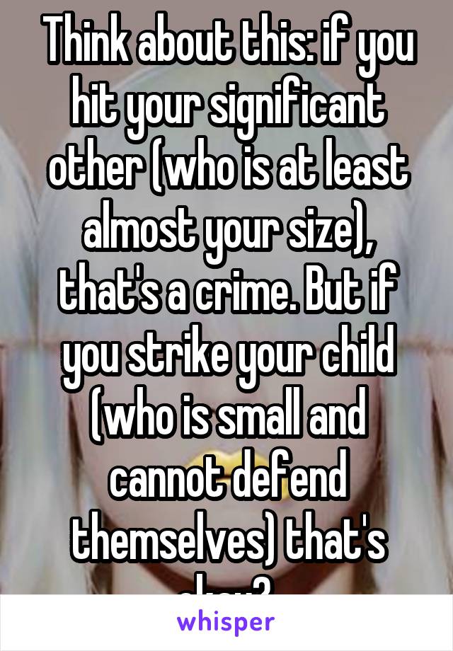 Think about this: if you hit your significant other (who is at least almost your size), that's a crime. But if you strike your child (who is small and cannot defend themselves) that's okay? 
