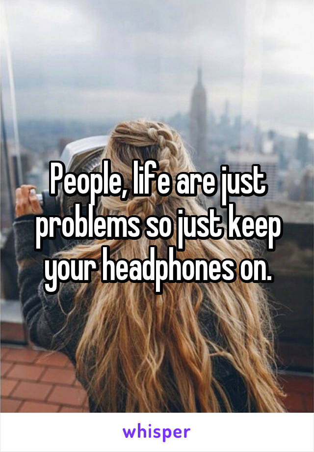 People, life are just problems so just keep your headphones on.