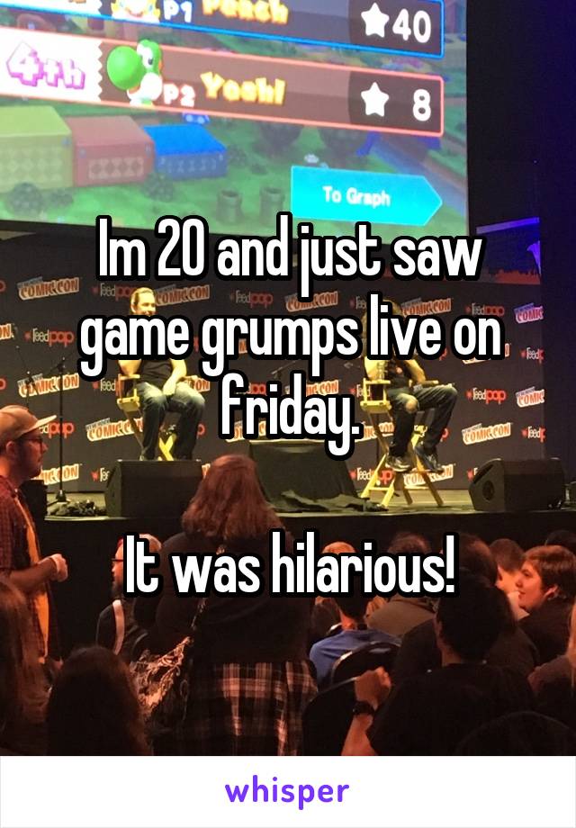 Im 20 and just saw game grumps live on friday.

It was hilarious!