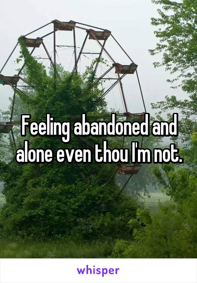 Feeling abandoned and alone even thou I'm not.