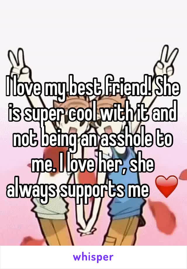 I love my best friend! She is super cool with it and not being an asshole to me. I love her, she always supports me ❤️
