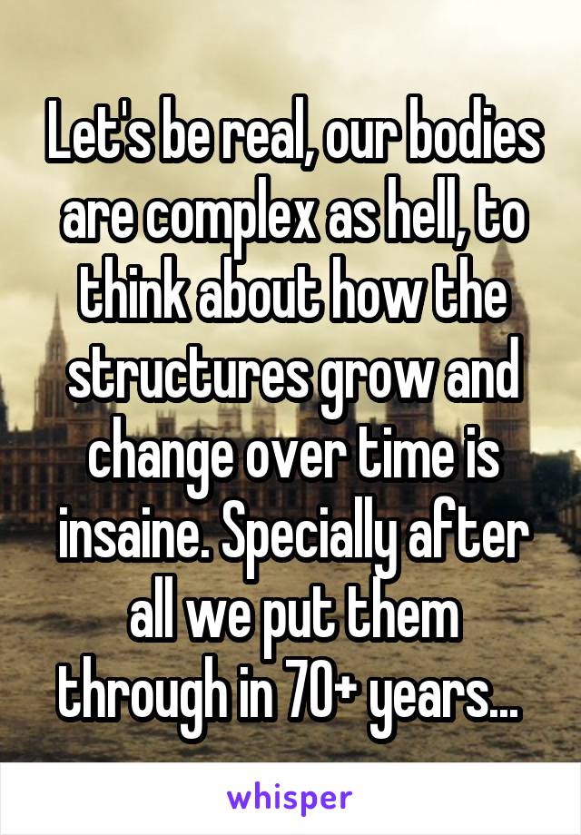 Let's be real, our bodies are complex as hell, to think about how the structures grow and change over time is insaine. Specially after all we put them through in 70+ years... 