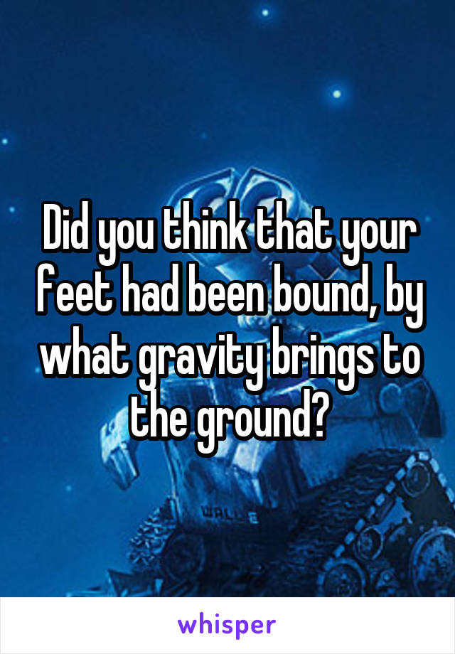 Did you think that your feet had been bound, by what gravity brings to the ground?