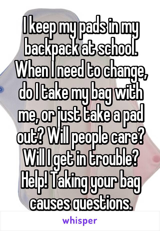 I keep my pads in my backpack at school. When I need to change, do I take my bag with me, or just take a pad out? Will people care? Will I get in trouble? Help! Taking your bag causes questions.