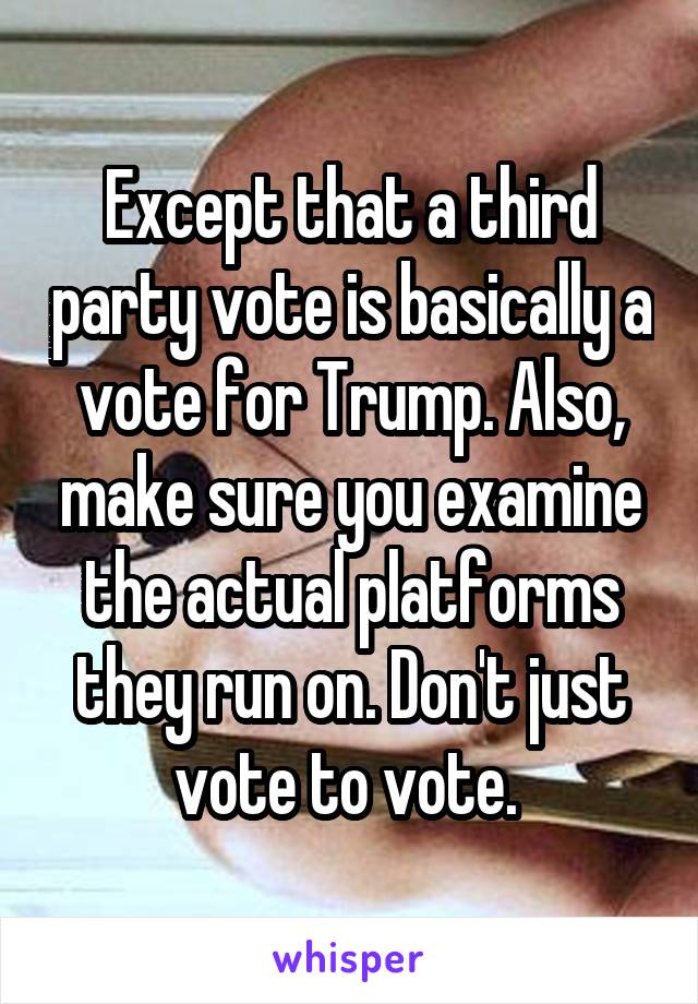 Except that a third party vote is basically a vote for Trump. Also, make sure you examine the actual platforms they run on. Don't just vote to vote. 