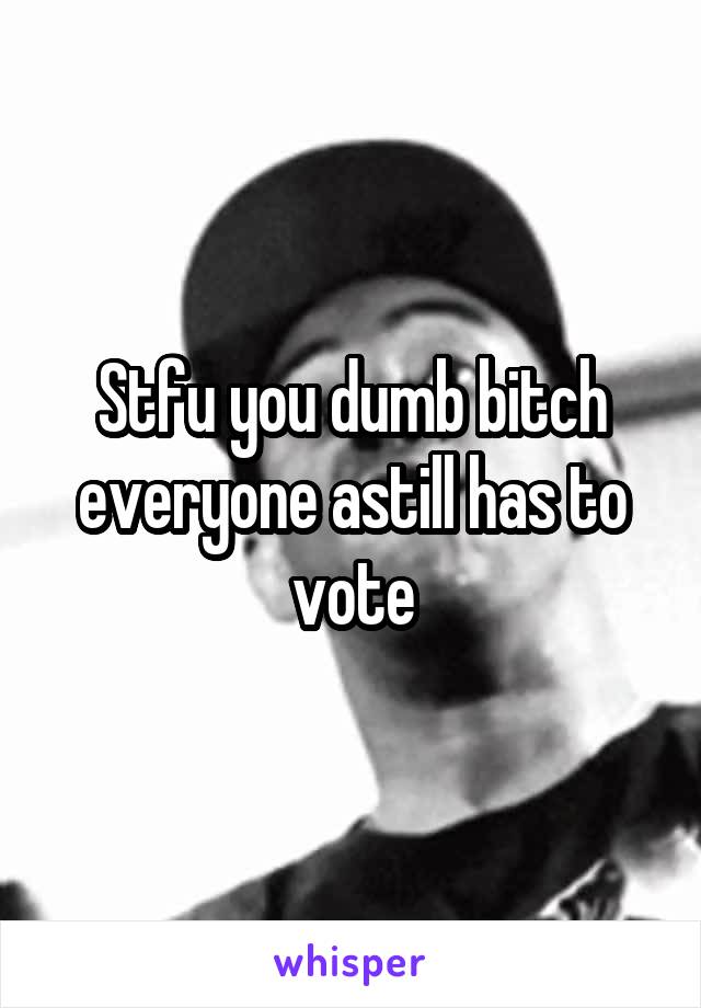 Stfu you dumb bitch everyone astill has to vote