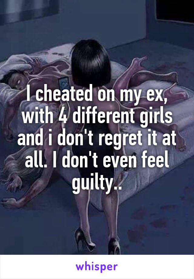 I cheated on my ex, with 4 different girls and i don't regret it at all. I don't even feel guilty..