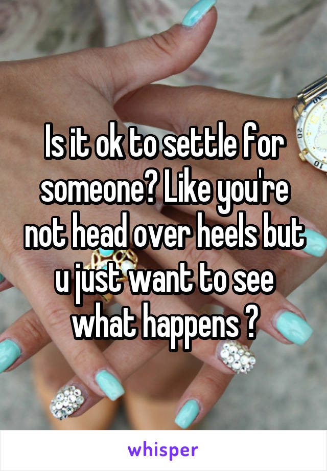 Is it ok to settle for someone? Like you're not head over heels but u just want to see what happens ?