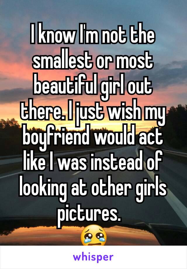 I know I'm not the smallest or most beautiful girl out there. I just wish my boyfriend would act like I was instead of looking at other girls pictures.  
😢