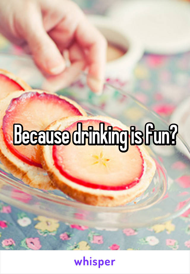 Because drinking is fun?