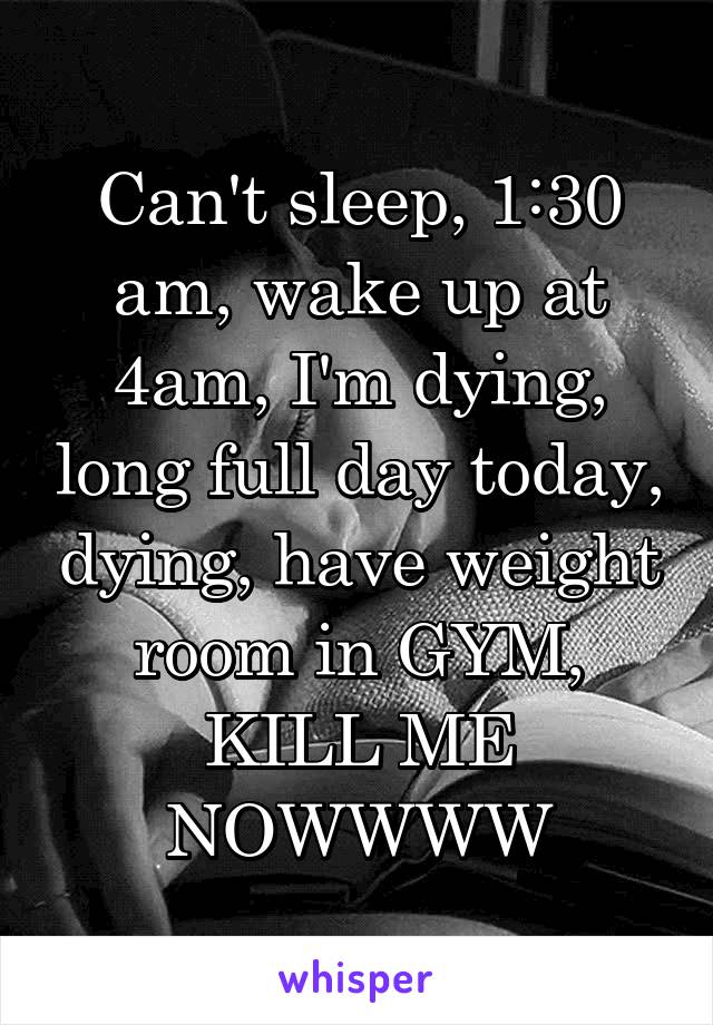 Can't sleep, 1:30 am, wake up at 4am, I'm dying, long full day today, dying, have weight room in GYM, KILL ME NOWWWW