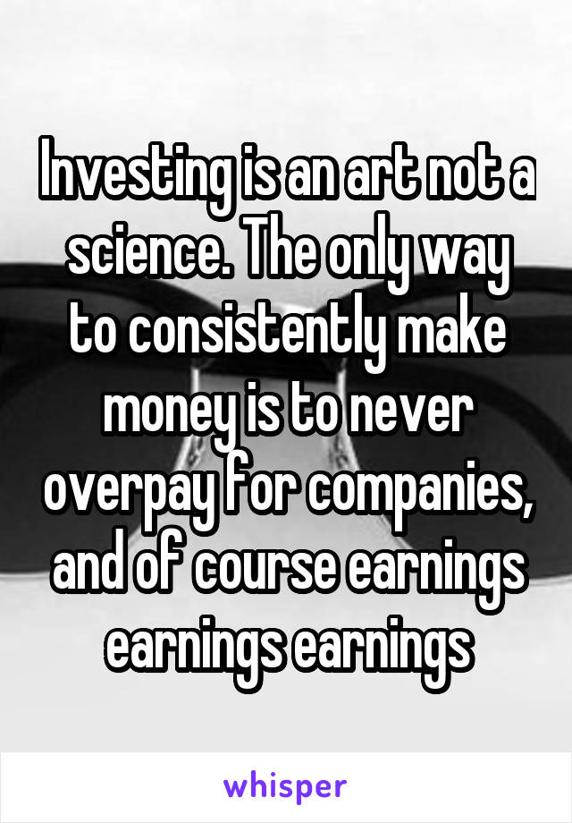 Investing is an art not a science. The only way to consistently make money is to never overpay for companies, and of course earnings earnings earnings