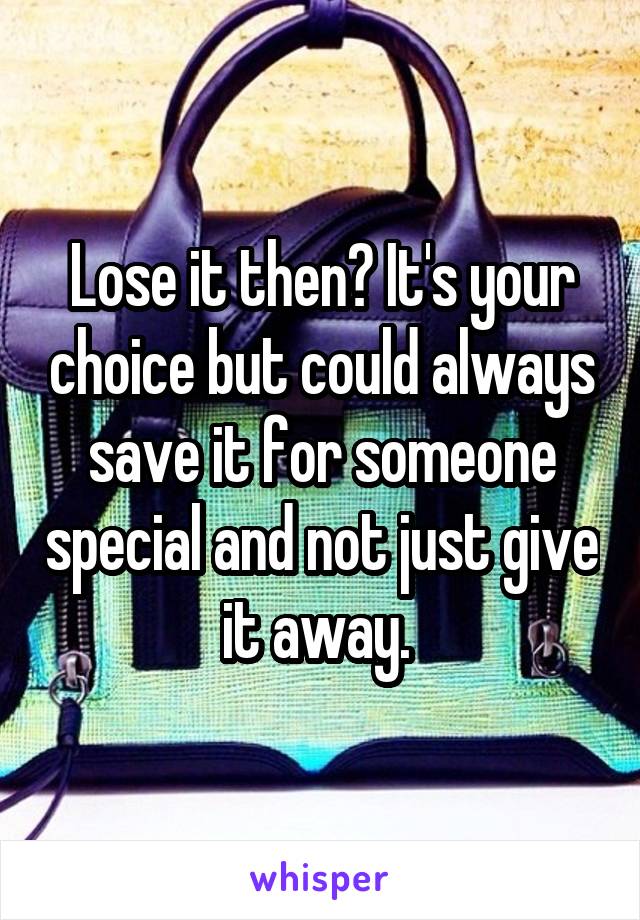 Lose it then? It's your choice but could always save it for someone special and not just give it away. 