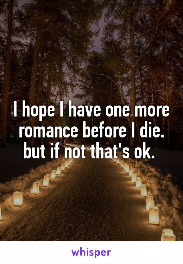 I hope I have one more romance before I die. but if not that's ok. 