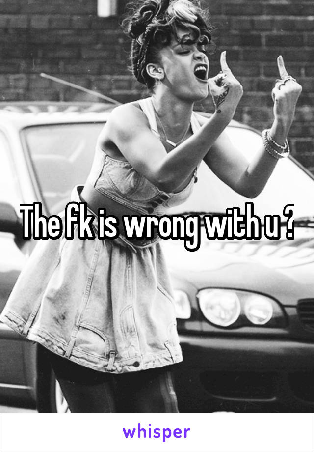 The fk is wrong with u ?