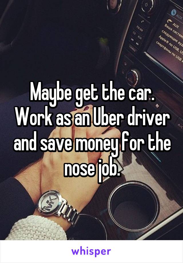 Maybe get the car. Work as an Uber driver and save money for the nose job.