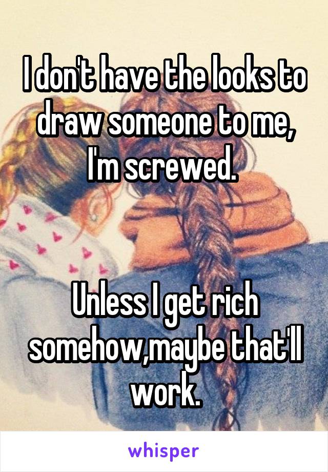 I don't have the looks to draw someone to me, I'm screwed. 


Unless I get rich somehow,maybe that'll work.