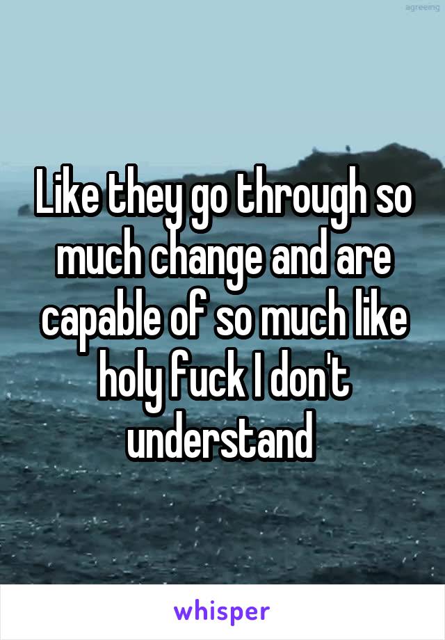 Like they go through so much change and are capable of so much like holy fuck I don't understand 