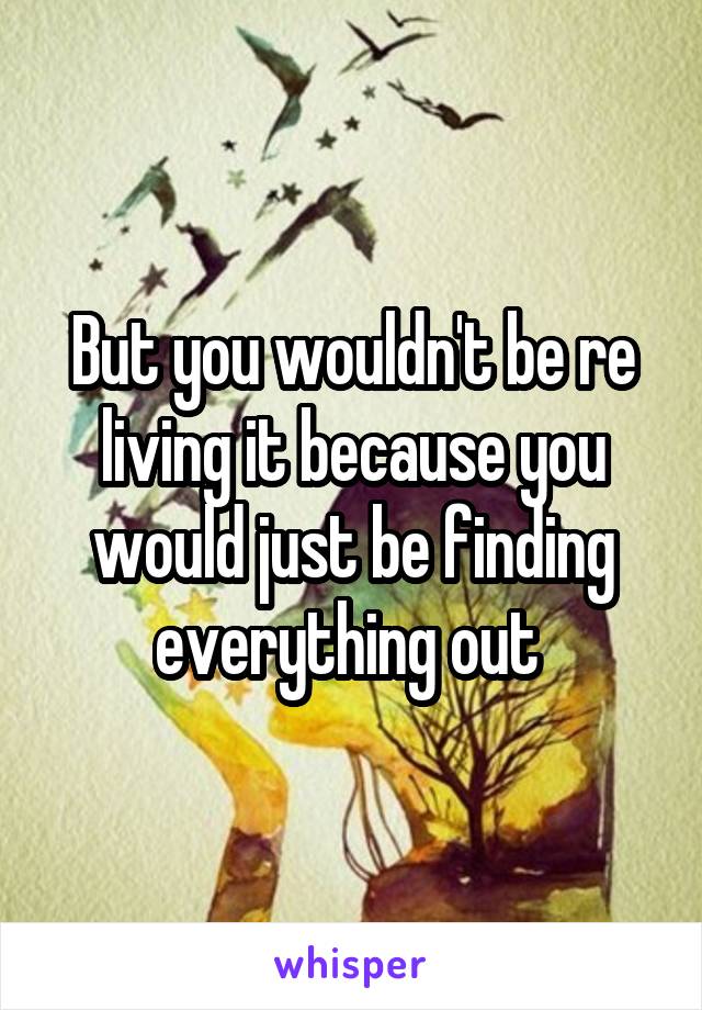But you wouldn't be re living it because you would just be finding everything out 