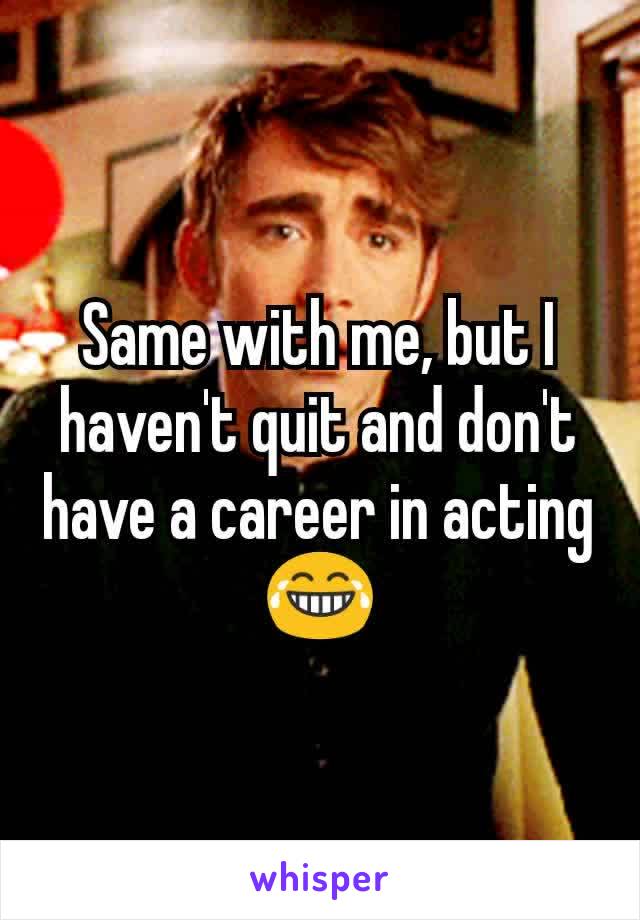 Same with me, but I haven't quit and don't have a career in acting 😂