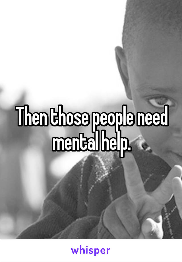 Then those people need mental help.