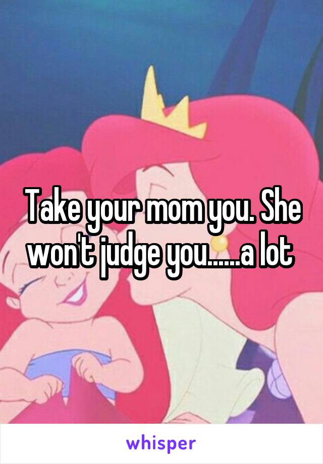 Take your mom you. She won't judge you......a lot 