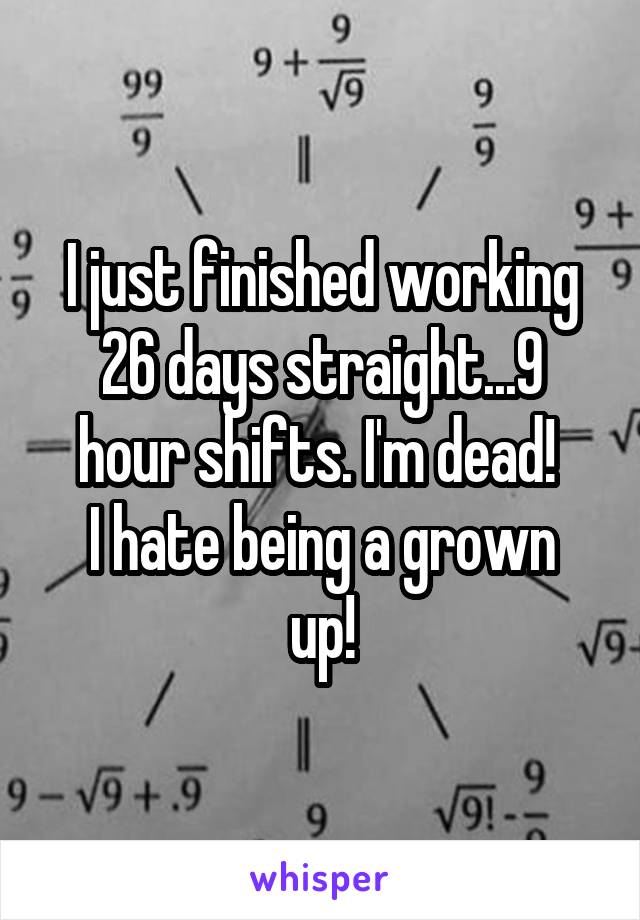 I just finished working 26 days straight...9 hour shifts. I'm dead! 
I hate being a grown up!