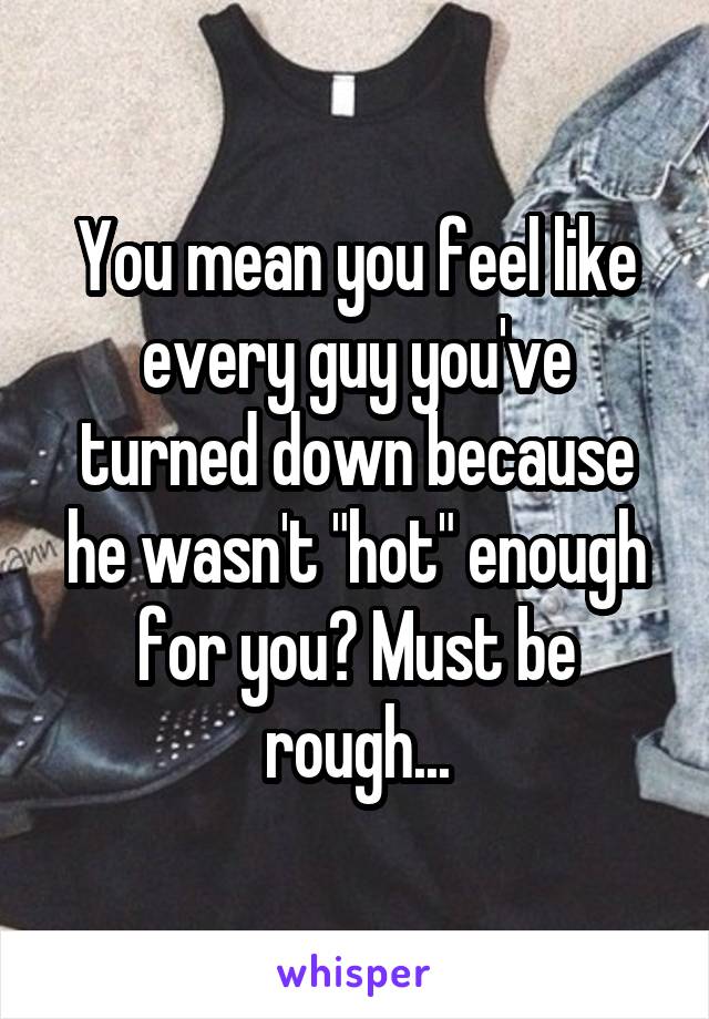 You mean you feel like every guy you've turned down because he wasn't "hot" enough for you? Must be rough...