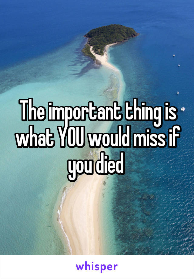 The important thing is what YOU would miss if you died 