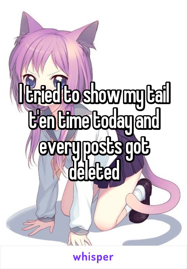 I tried to show my tail t'en time today and every posts got deleted