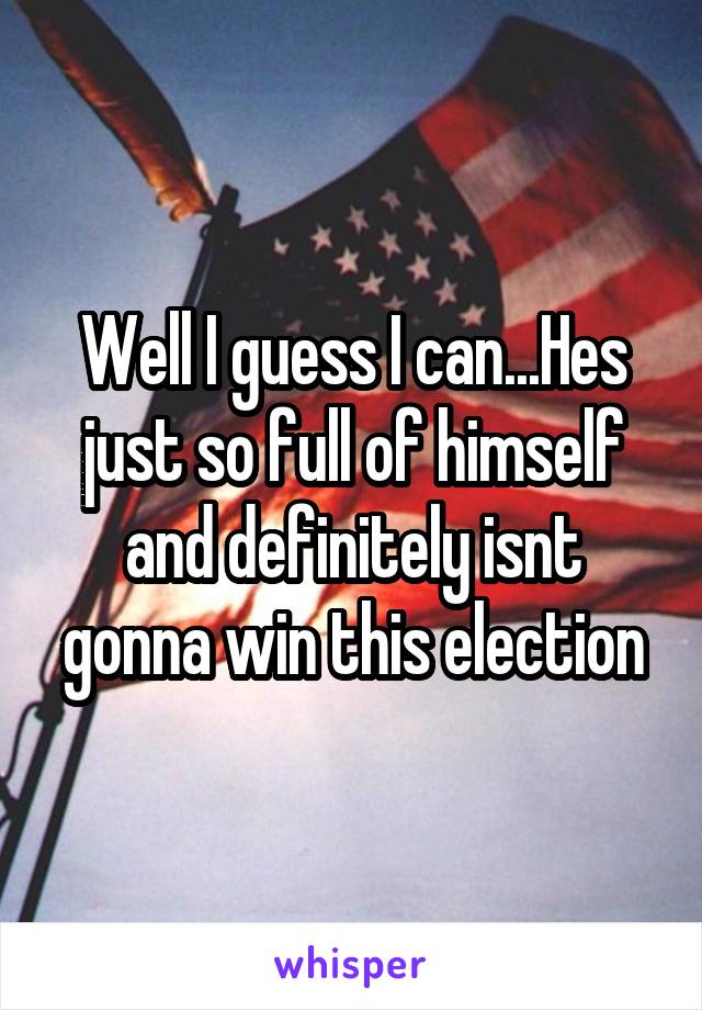 Well I guess I can...Hes just so full of himself and definitely isnt gonna win this election