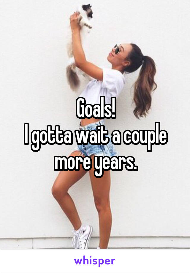 Goals!
I gotta wait a couple more years.